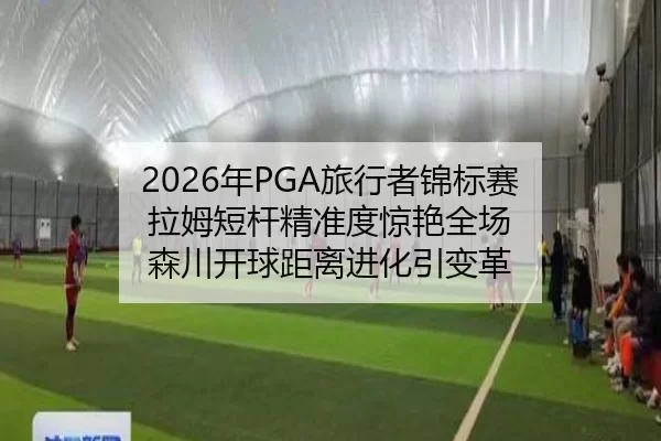 2026年PGA旅行者锦标赛 拉姆短杆精准度惊艳全场 森川开球距离进化引变革